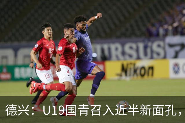 德兴：U19国青召入近半新面孔，邀约印尼国青队来华热身两场